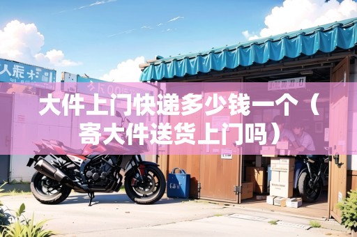 大件上門快遞多少錢一個(gè)(寄大件送貨上門嗎) 大件上門快遞多少錢一個(gè)(寄大件送貨上門嗎)
