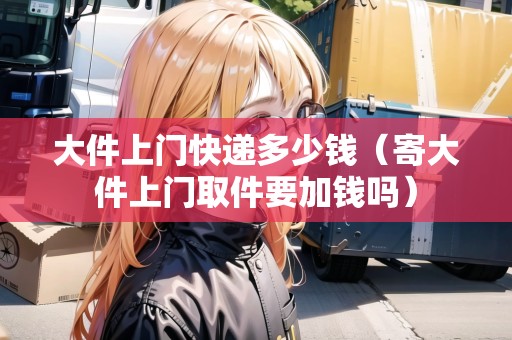 大件上門快遞多少錢（寄大件上門取件要加錢嗎）