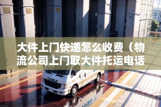 大件上門快遞怎么收費(fèi)（物流公司上門取大件托運(yùn)電話）