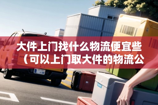 大件上門(mén)找什么物流便宜些(可以上門(mén)取大件的物流公司) 大件上門(mén)找什么物流便宜些(可以上門(mén)取大件的物流公司)