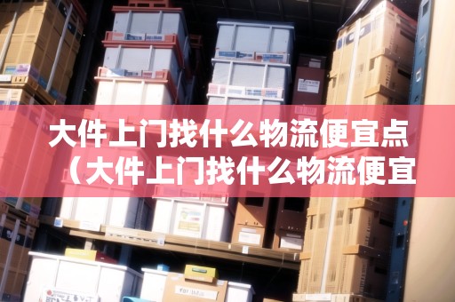 大件上門找什么物流便宜點(大件上門找什么物流便宜點呢) 大件上門找什么物流便宜點(大件上門找什么物流便宜點呢)