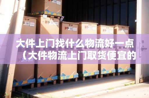 大件上門(mén)找什么物流好一點(diǎn)（大件物流上門(mén)取貨便宜的）