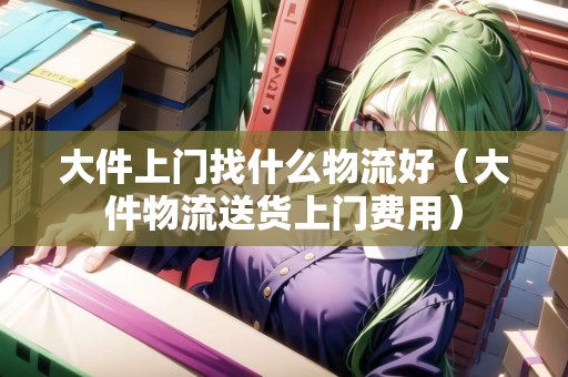 大件上門找什么物流好(大件物流送貨上門費用) 大件上門找什么物流好(大件物流送貨上門費用)