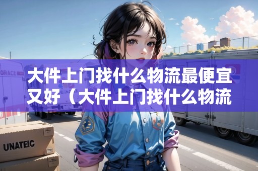 大件上門找什么物流最便宜又好（大件上門找什么物流最便宜又好的）