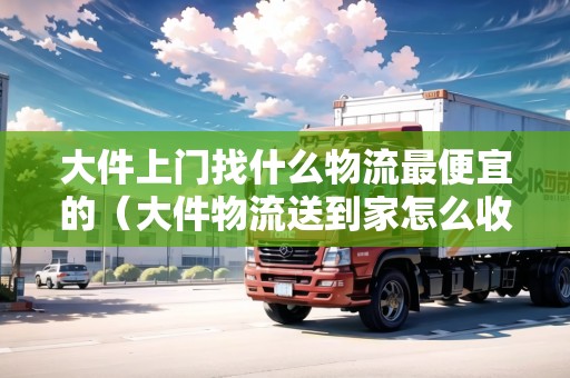 大件上門找什么物流最便宜的(大件物流送到家怎么收費) 大件上門找什么物流最便宜的(大件物流送到家怎么收費)