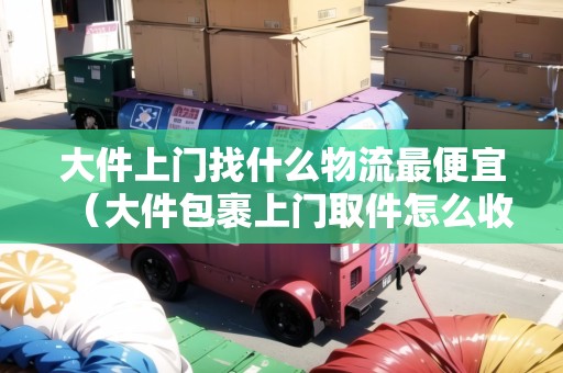 大件上門找什么物流最便宜（大件包裹上門取件怎么收費(fèi)）