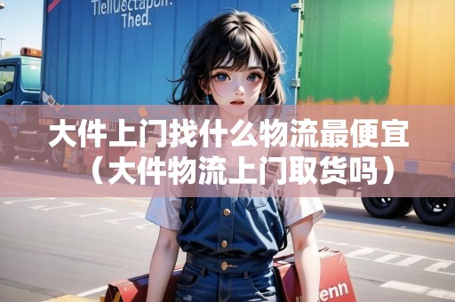 大件上門找什么物流最便宜（大件物流上門取貨嗎）