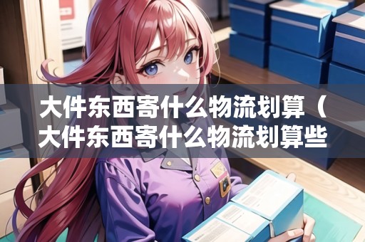 大件東西寄什么物流劃算(大件東西寄什么物流劃算些) 大件東西寄什么物流劃算(大件東西寄什么物流劃算些)