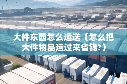 大件東西怎么運(yùn)送（怎么把大件物品運(yùn)過(guò)來(lái)省錢?）