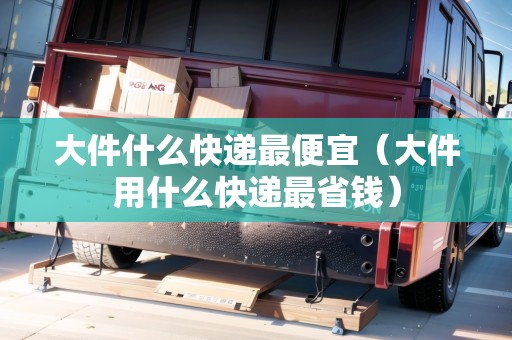 大件什么快遞最便宜（大件用什么快遞最省錢）
