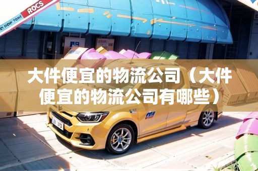 大件便宜的物流公司（大件便宜的物流公司有哪些）