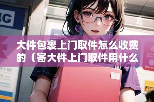 大件包裹上門取件怎么收費(fèi)的（寄大件上門取件用什么物流便宜）