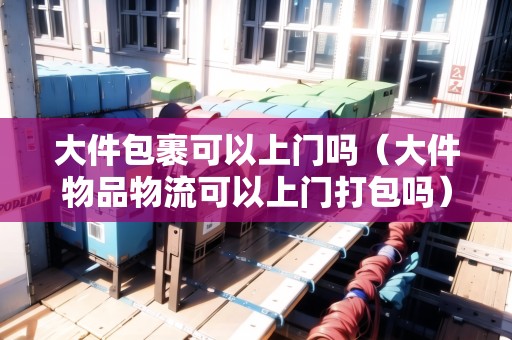 大件包裹可以上門嗎（大件物品物流可以上門打包嗎）
