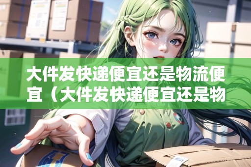 大件發(fā)快遞便宜還是物流便宜（大件發(fā)快遞便宜還是物流便宜）
