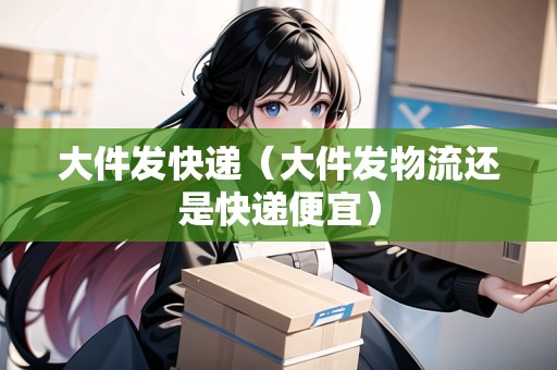大件發(fā)快遞（大件發(fā)物流還是快遞便宜）