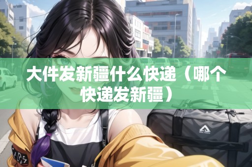 大件發(fā)新疆什么快遞（哪個快遞發(fā)新疆）