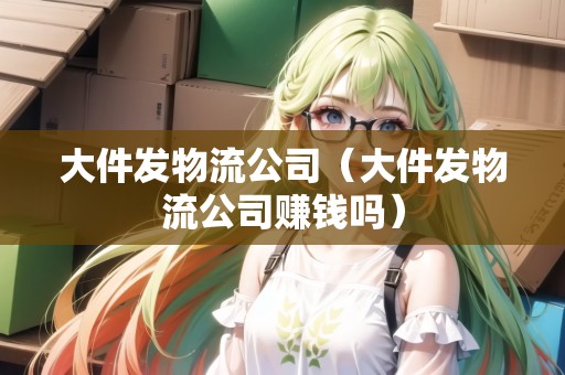 大件發(fā)物流公司（大件發(fā)物流公司賺錢嗎）