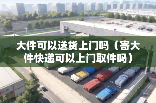 大件可以送貨上門嗎（寄大件快遞可以上門取件嗎）