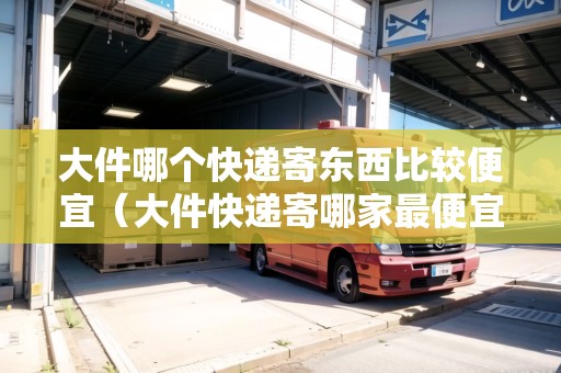 大件哪個快遞寄東西比較便宜（大件快遞寄哪家最便宜）