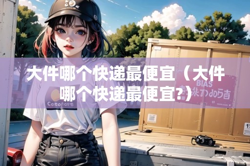 大件哪個快遞最便宜（大件哪個快遞最便宜?）