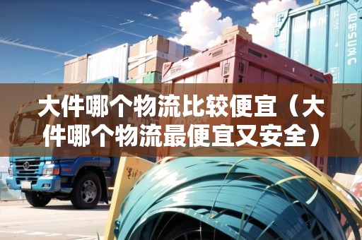大件哪個物流比較便宜（大件哪個物流最便宜又安全）