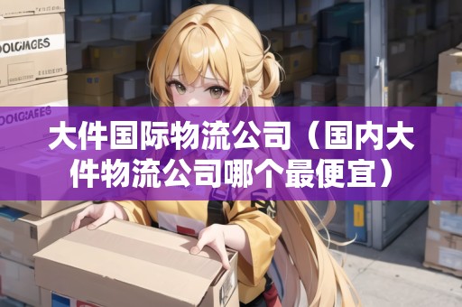 大件國際物流公司（國內(nèi)大件物流公司哪個(gè)最便宜）