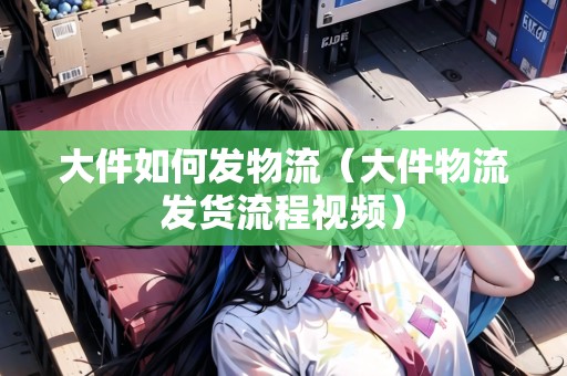 大件如何發(fā)物流（大件物流發(fā)貨流程視頻）