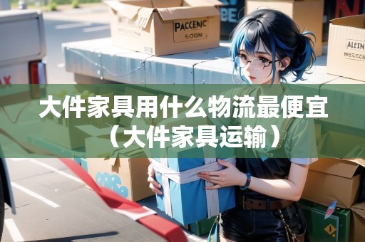 大件家具用什么物流最便宜（大件家具運(yùn)輸）