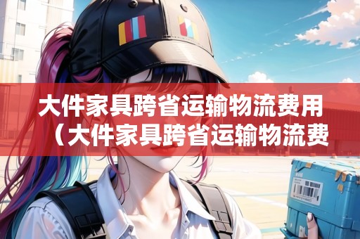 大件家具跨省運(yùn)輸物流費(fèi)用（大件家具跨省運(yùn)輸物流費(fèi)用高嗎）