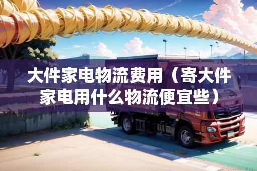 大件家電物流費(fèi)用（寄大件家電用什么物流便宜些）