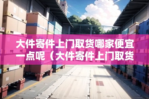 大件寄件上門(mén)取貨哪家便宜一點(diǎn)呢（大件寄件上門(mén)取貨哪家便宜一點(diǎn)呢怎么收費(fèi)）