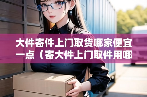 大件寄件上門取貨哪家便宜一點（寄大件上門取件用哪個快遞好）