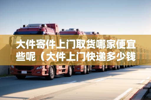 大件寄件上門(mén)取貨哪家便宜些呢（大件上門(mén)快遞多少錢(qián)）