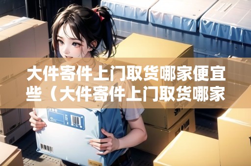 大件寄件上門取貨哪家便宜些(大件寄件上門取貨哪家便宜些呢) 大件寄件上門取貨哪家便宜些(大件寄件上門取貨哪家便宜些呢)