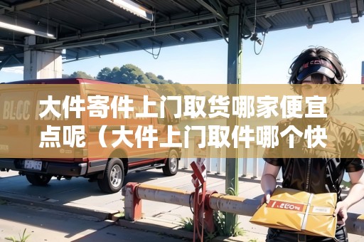 大件寄件上門(mén)取貨哪家便宜點(diǎn)呢（大件上門(mén)取件哪個(gè)快遞便宜）