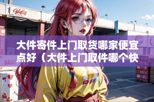 大件寄件上門(mén)取貨哪家便宜點(diǎn)好（大件上門(mén)取件哪個(gè)快遞便宜）