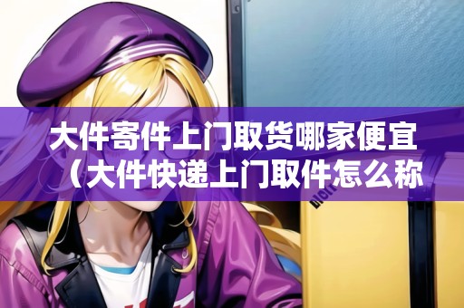 大件寄件上門取貨哪家便宜（大件快遞上門取件怎么稱重的啊多少錢）