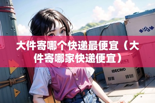 大件寄哪個(gè)快遞最便宜（大件寄哪家快遞便宜）