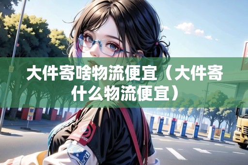 大件寄啥物流便宜(大件寄什么物流便宜) 大件寄啥物流便宜(大件寄什么物流便宜)
