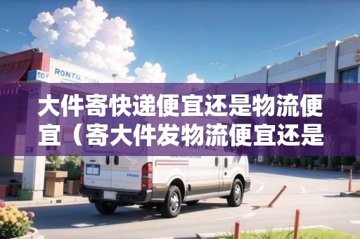 大件寄快遞便宜還是物流便宜（寄大件發(fā)物流便宜還是快遞便宜一點）