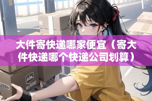 大件寄快遞哪家便宜（寄大件快遞哪個快遞公司劃算）