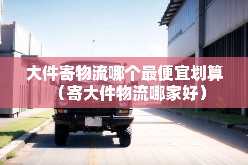 大件寄物流哪個最便宜劃算(寄大件物流哪家好) 大件寄物流哪個最便宜劃算(寄大件物流哪家好)