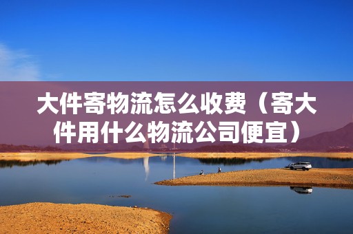 大件寄物流怎么收費(fèi)（寄大件用什么物流公司便宜）