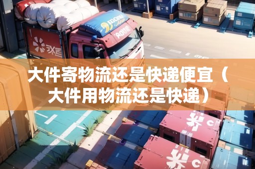 大件寄物流還是快遞便宜（大件用物流還是快遞）