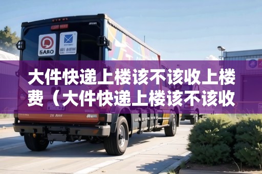 大件快遞上樓該不該收上樓費（大件快遞上樓該不該收上樓費用）
