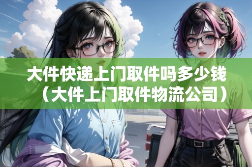 大件快遞上門取件嗎多少錢（大件上門取件物流公司）