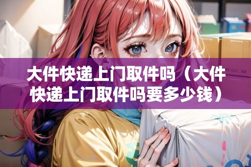 大件快遞上門取件嗎（大件快遞上門取件嗎要多少錢）