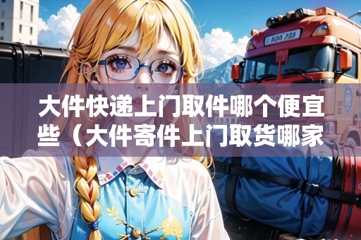 大件快遞上門取件哪個便宜些(大件寄件上門取貨哪家便宜) 大件快遞上門取件哪個便宜些(大件寄件上門取貨哪家便宜)
