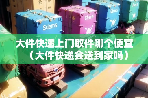 大件快遞上門取件哪個便宜(大件快遞會送到家嗎) 大件快遞上門取件哪個便宜(大件快遞會送到家嗎)