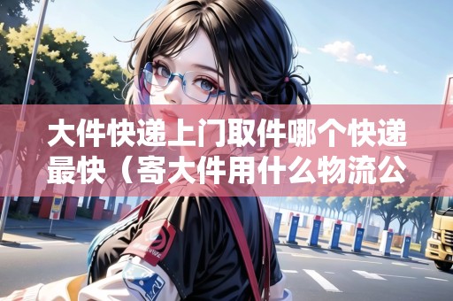 大件快遞上門取件哪個(gè)快遞最快（寄大件用什么物流公司）